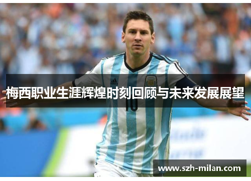 梅西职业生涯辉煌时刻回顾与未来发展展望 梅西职业生涯辉煌时刻回顾与未来发展展望