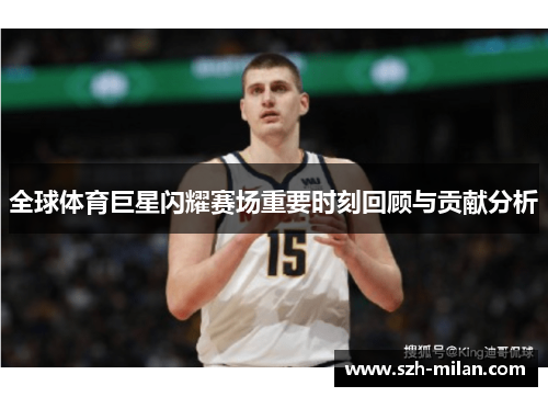 全球体育巨星闪耀赛场重要时刻回顾与贡献分析 全球体育巨星闪耀赛场重要时刻回顾与贡献分析